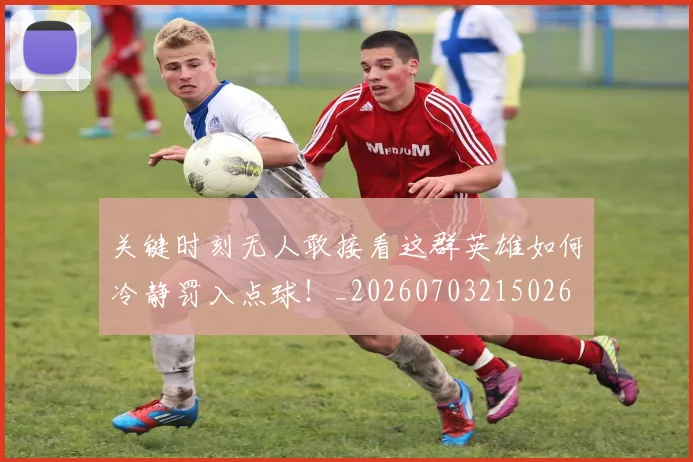 关键时刻无人敢接看这群英雄如何冷静罚入点球！_20260703215026
