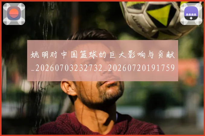 姚明对中国篮球的巨大影响与贡献_20260703232732_20260720191759