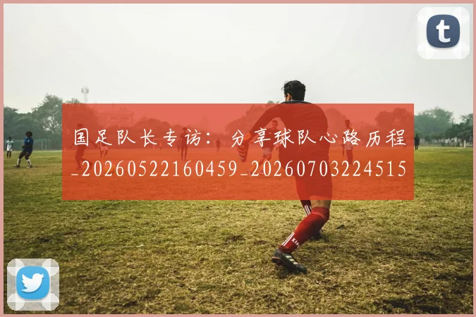 国足队长专访：分享球队心路历程_20260522160459_20260703224515