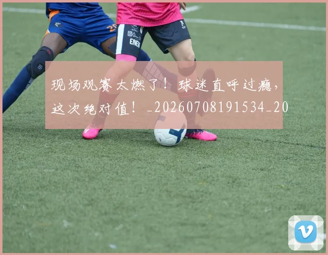现场观赛太燃了！球迷直呼过瘾，这次绝对值！_20260708191534_20260802160448
