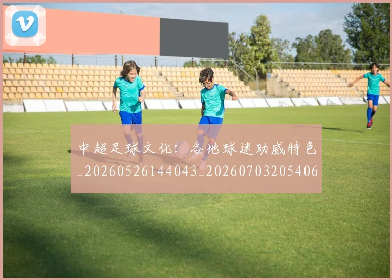 中超足球文化:各地球迷助威特色_20260526144043_20260703205406