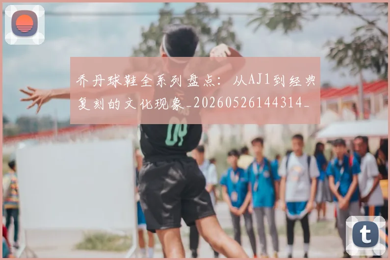 乔丹球鞋全系列盘点:从AJ1到经典复刻的文化现象_20260526144314_20260703210324_20260716192256