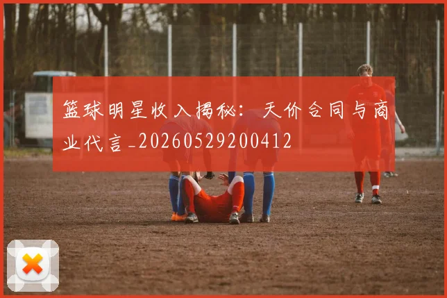篮球明星收入揭秘：天价合同与商业代言_20260529200412