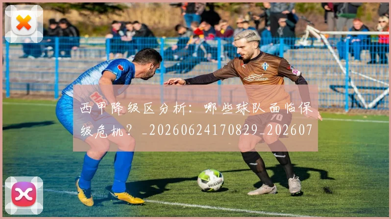 西甲降级区分析：哪些球队面临保级危机？_20260624170829_20260710013105