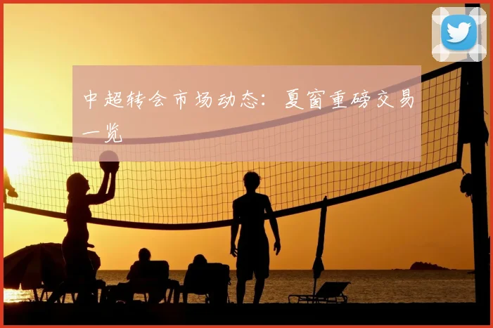 中超转会市场动态：夏窗重磅交易一览