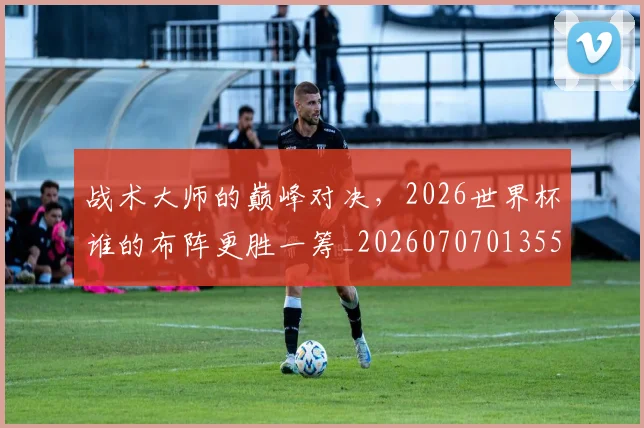 战术大师的巅峰对决，2026世界杯谁的布阵更胜一筹_20260707013557
