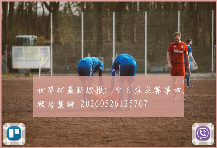 世界杯最新战报：今日焦点赛事回顾与集锦_20260526125707