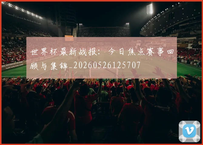 世界杯最新战报：今日焦点赛事回顾与集锦_20260526125707