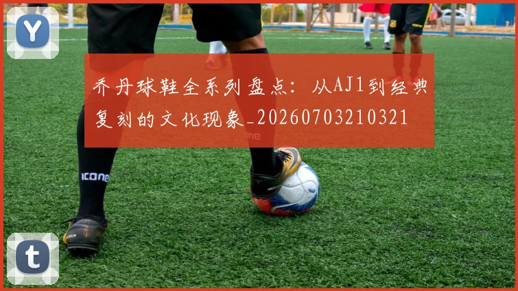 乔丹球鞋全系列盘点：从AJ1到经典复刻的文化现象_20260703210321