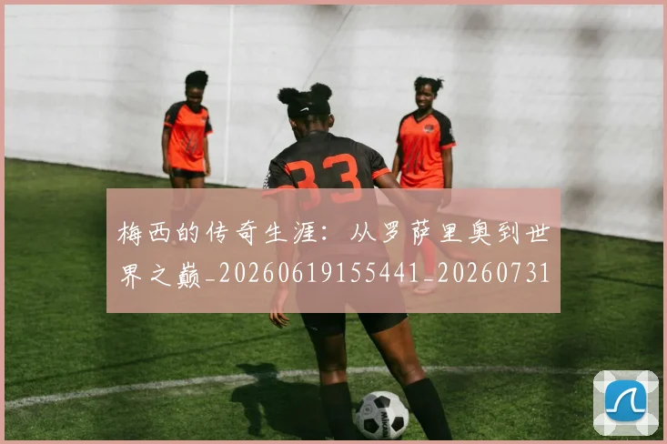 梅西的传奇生涯：从罗萨里奥到世界之巅_20260619155441_20260731181938