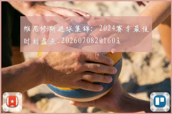 维尼修斯进球集锦:2024赛季最佳时刻盘点_20260708201603