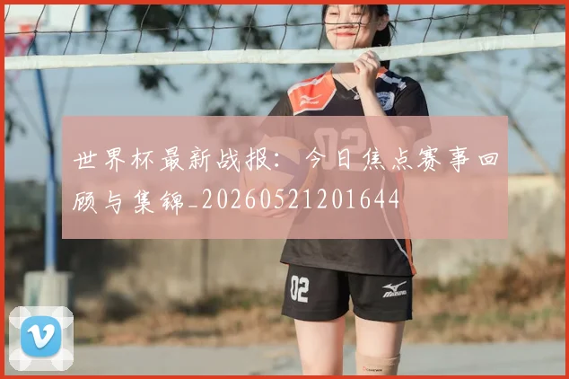 世界杯最新战报：今日焦点赛事回顾与集锦_20260521201644