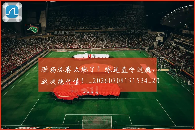 现场观赛太燃了！球迷直呼过瘾，这次绝对值！_20260708191534_20260802160448
