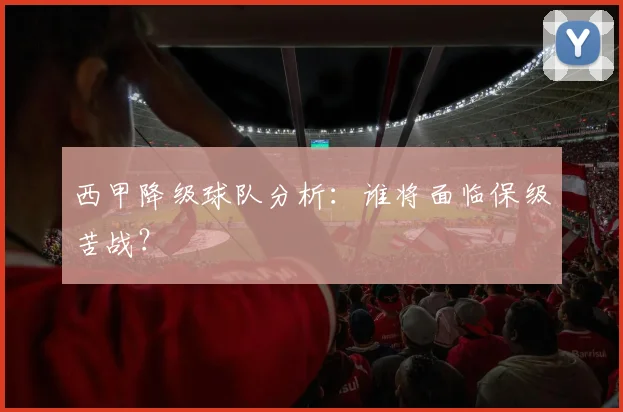 西甲降级球队分析:谁将面临保级苦战?
