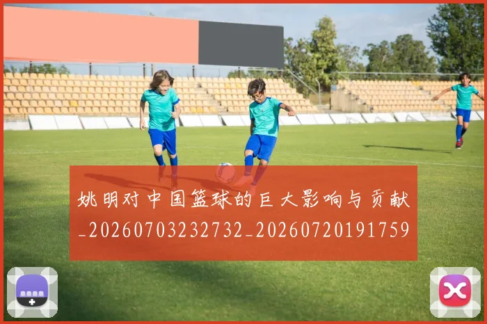姚明对中国篮球的巨大影响与贡献_20260703232732_20260720191759